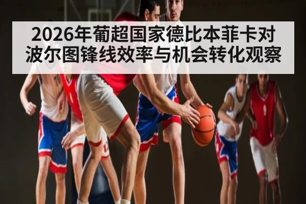 2026年葡超国家德比本菲卡对波尔图锋线效率与机会转化观察