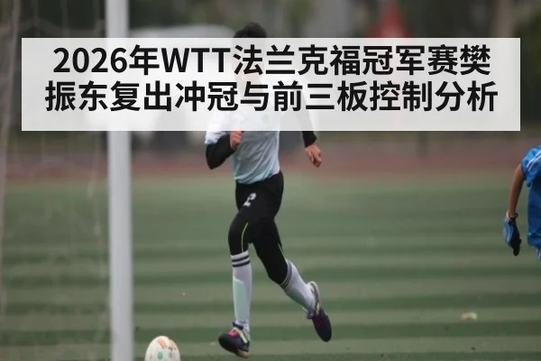 2026年WTT法兰克福冠军赛樊振东复出冲冠与前三板控制分析